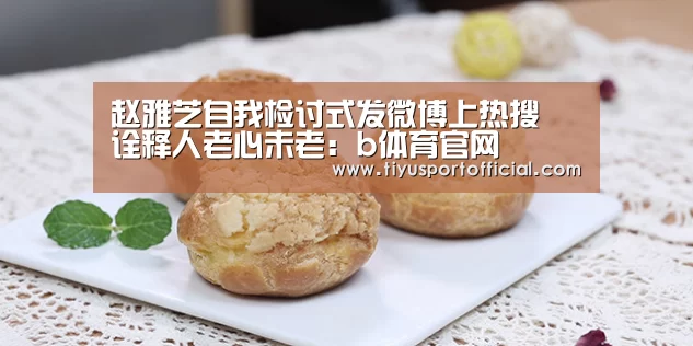赵雅芝自我检讨式发微博上热搜 诠释人老心未老:b体育官网(图4) b体育下载